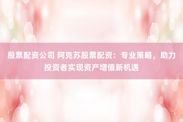 股票配资公司 阿克苏股票配资：专业策略，助力投资者实现资产增值新机遇