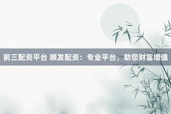 前三配资平台 顺发配资：专业平台，助您财富增值