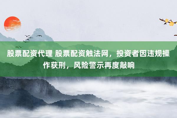 股票配资代理 股票配资触法网，投资者因违规操作获刑，风险警示再度敲响