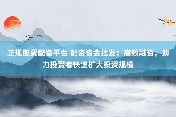 正规股票配资平台 配资资金批发：高效融资，助力投资者快速扩大投资规模
