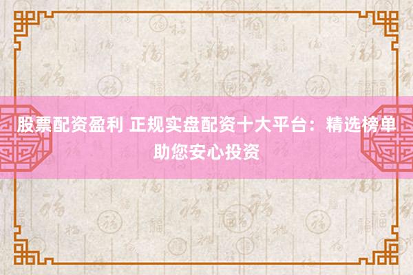 股票配资盈利 正规实盘配资十大平台：精选榜单助您安心投资