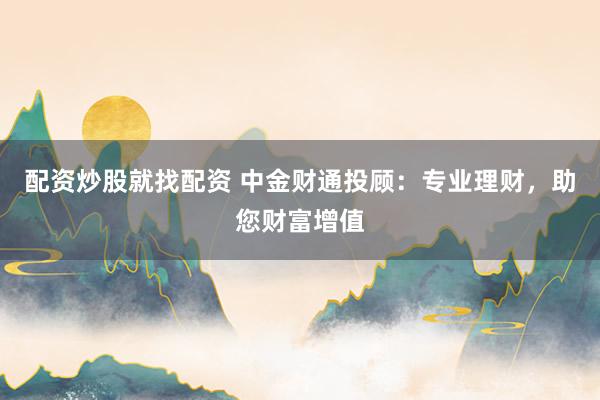 配资炒股就找配资 中金财通投顾:专业理财,助您财富增值