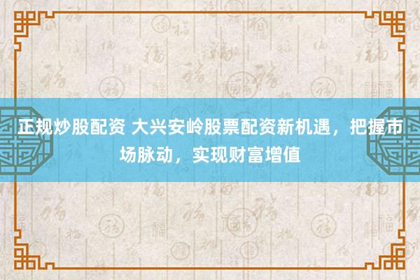 正规炒股配资 大兴安岭股票配资新机遇,把握市场脉动,实现财富增值