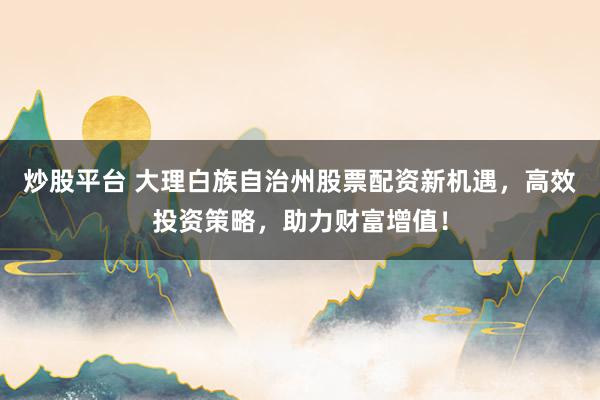 炒股平台 大理白族自治州股票配资新机遇,高效投资策略,助力财富增值!