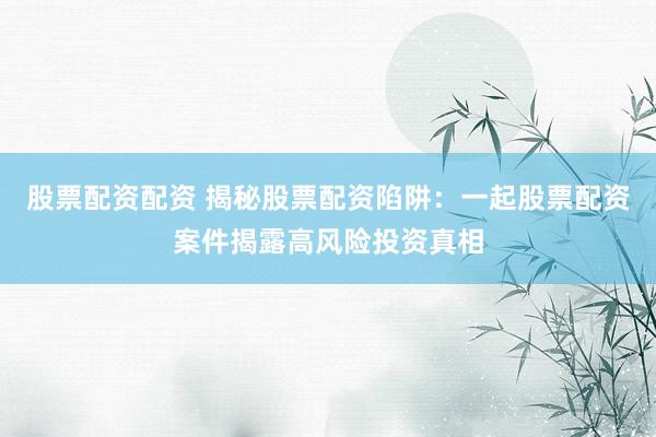 股票配资配资 揭秘股票配资陷阱:一起股票配资案件揭露高风险投资真相