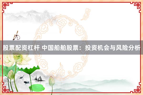 股票配资杠杆 中国船舶股票:投资机会与风险分析