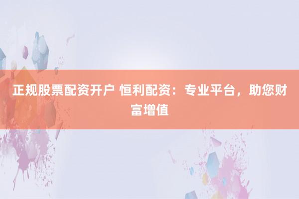 正规股票配资开户 恒利配资:专业平台,助您财富增值