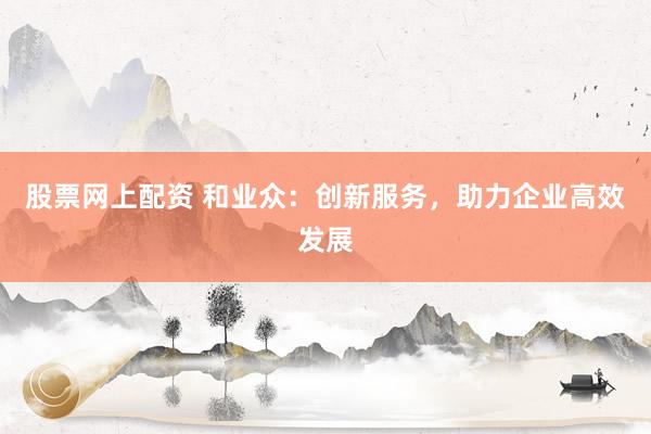 股票网上配资 和业众：创新服务，助力企业高效发展