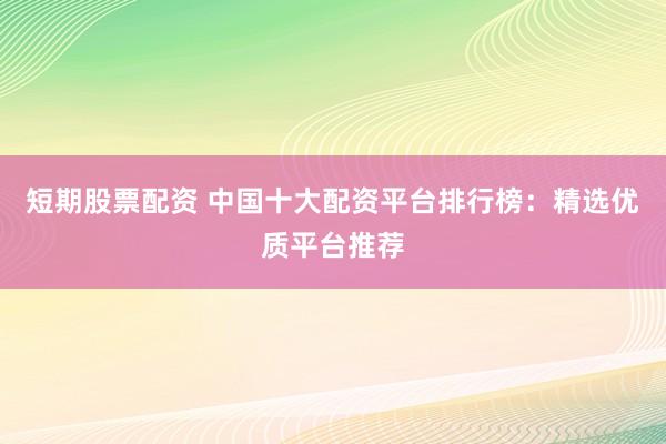 短期股票配资 中国十大配资平台排行榜：精选优质平台推荐