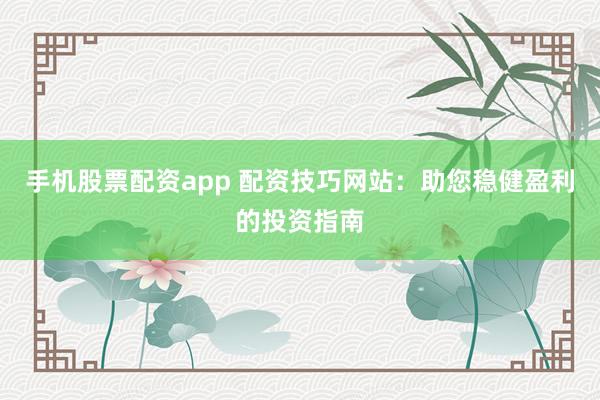 手机股票配资app 配资技巧网站：助您稳健盈利的投资指南