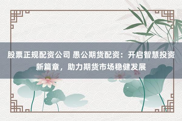股票正规配资公司 愚公期货配资:开启智慧投资新篇章,助力期货市场稳健发展