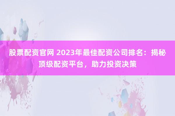 股票配资官网 2023年最佳配资公司排名：揭秘顶级配资平台，助力投资决策