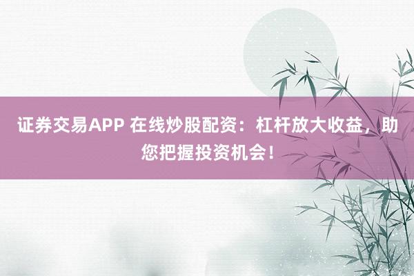 证券交易APP 在线炒股配资：杠杆放大收益，助您把握投资机会！