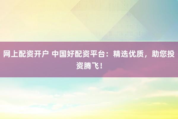 网上配资开户 中国好配资平台：精选优质，助您投资腾飞！