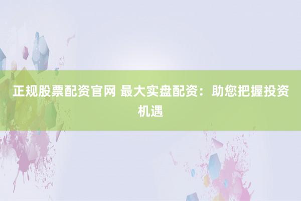 正规股票配资官网 最大实盘配资:助您把握投资机遇