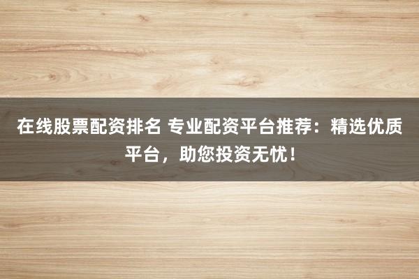 在线股票配资排名 专业配资平台推荐：精选优质平台，助您投资无忧！