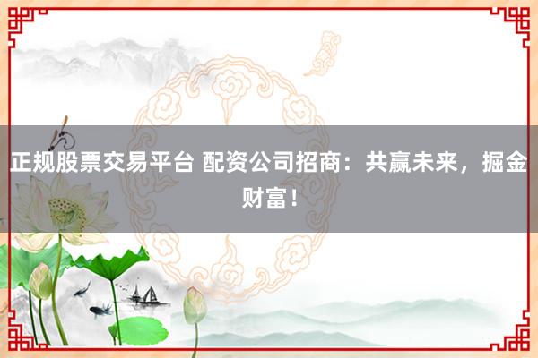 正规股票交易平台 配资公司招商：共赢未来，掘金财富！