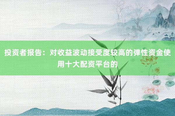 投资者报告：对收益波动接受度较高的弹性资金使用十大配资平台的