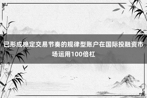 已形成稳定交易节奏的规律型账户在国际投融资市场运用100倍杠