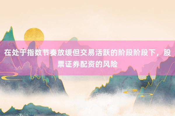 在处于指数节奏放缓但交易活跃的阶段阶段下，股票证券配资的风险