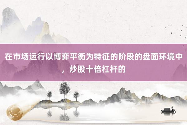 在市场运行以博弈平衡为特征的阶段的盘面环境中，炒股十倍杠杆的