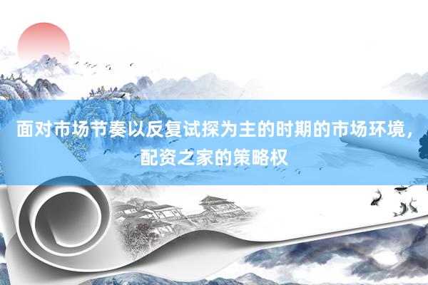 面对市场节奏以反复试探为主的时期的市场环境，配资之家的策略权