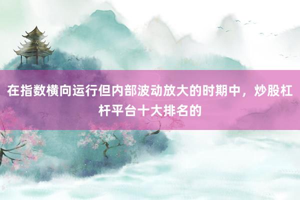 在指数横向运行但内部波动放大的时期中，炒股杠杆平台十大排名的