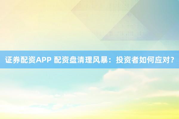 证券配资APP 配资盘清理风暴：投资者如何应对？
