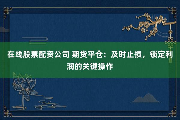 在线股票配资公司 期货平仓：及时止损，锁定利润的关键操作