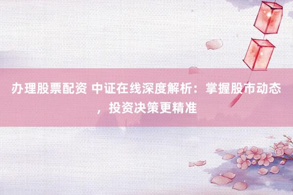 办理股票配资 中证在线深度解析:掌握股市动态,投资决策更精准