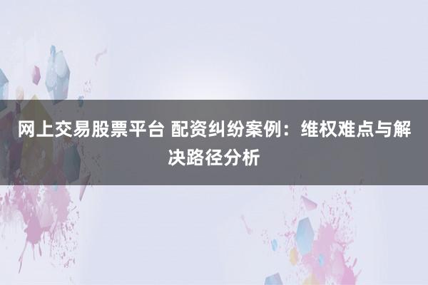 网上交易股票平台 配资纠纷案例：维权难点与解决路径分析