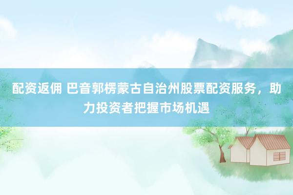配资返佣 巴音郭楞蒙古自治州股票配资服务，助力投资者把握市场机遇