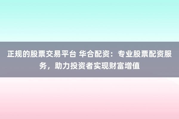 正规的股票交易平台 华合配资：专业股票配资服务，助力投资者实现财富增值