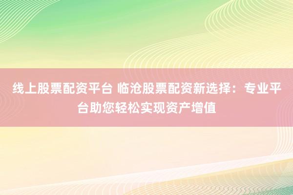 线上股票配资平台 临沧股票配资新选择：专业平台助您轻松实现资产增值